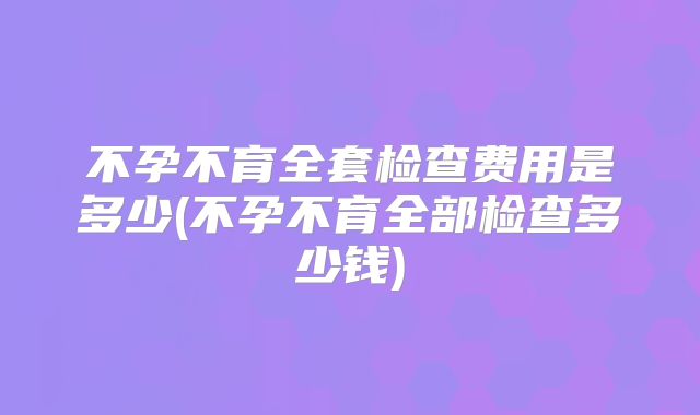 不孕不育全套检查费用是多少(不孕不育全部检查多少钱)
