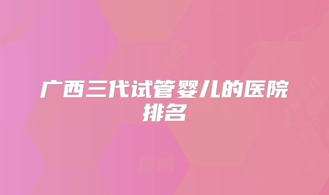 广西三代试管婴儿的医院排名
