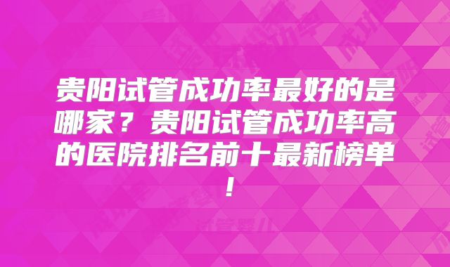 贵阳试管成功率最好的是哪家？贵阳试管成功率高的医院排名前十最新榜单！