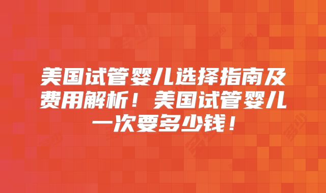 美国试管婴儿选择指南及费用解析！美国试管婴儿一次要多少钱！