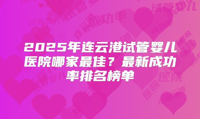 2025年连云港试管婴儿医院哪家最佳？最新成功率排名榜单