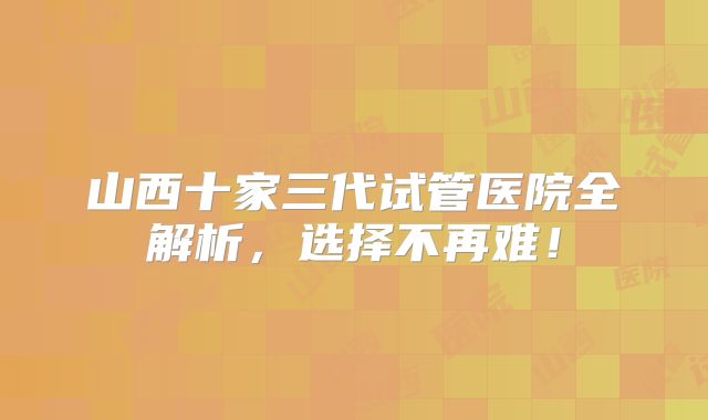 山西十家三代试管医院全解析,选择不再难!
