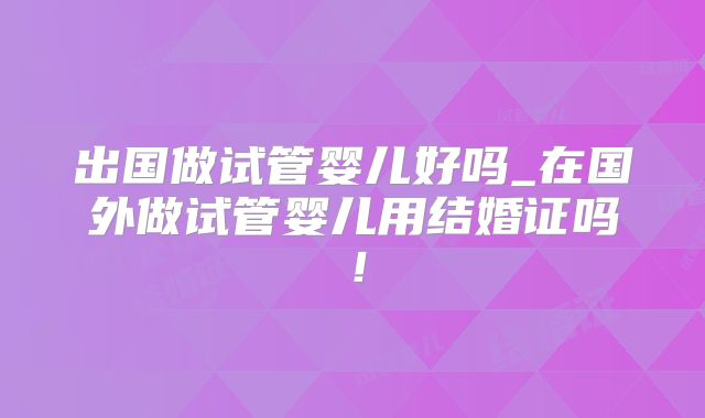 出国做试管婴儿好吗_在国外做试管婴儿用结婚证吗!