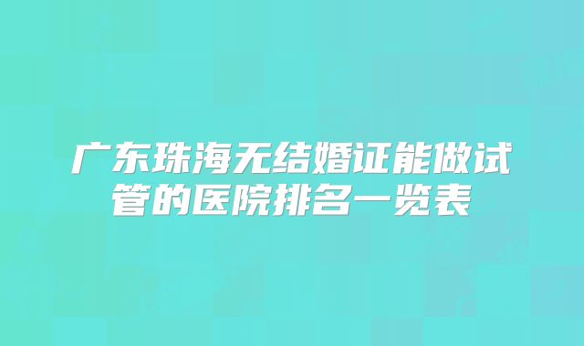广东珠海无结婚证能做试管的医院排名一览表
