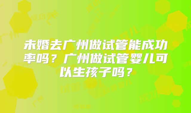 未婚去广州做试管能成功率吗？广州做试管婴儿可以生孩子吗？
