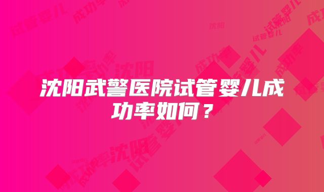 沈阳武警医院试管婴儿成功率如何?