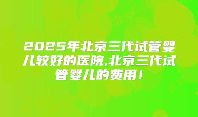 2025年北京三代试管婴儿较好的医院,北京三代试管婴儿的费用！