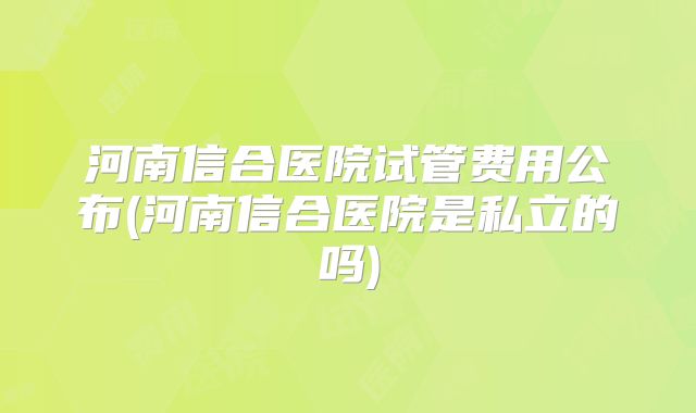 河南信合医院试管费用公布(河南信合医院是私立的吗)