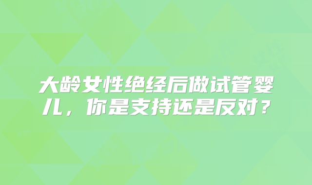大龄女性绝经后做试管婴儿，你是支持还是反对？
