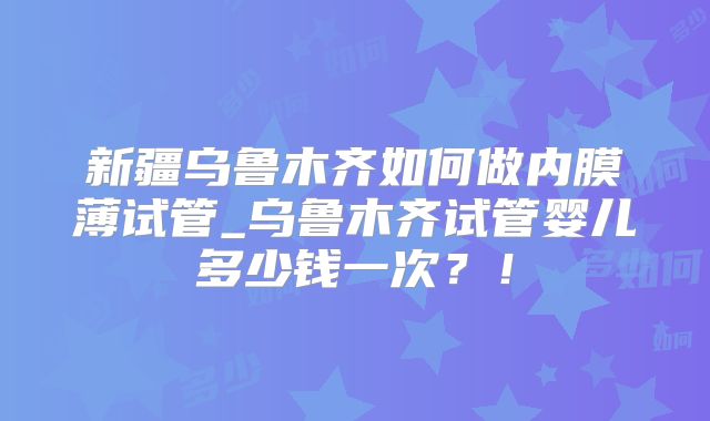 新疆乌鲁木齐如何做内膜薄试管_乌鲁木齐试管婴儿多少钱一次？！