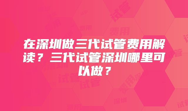在深圳做三代试管费用解读？三代试管深圳哪里可以做？