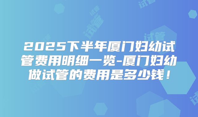 2025下半年厦门妇幼试管费用明细一览-厦门妇幼做试管的费用是多少钱!