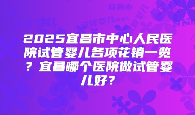 2025宜昌市中心人民医院试管婴儿各项花销一览？宜昌哪个医院做试管婴儿好？