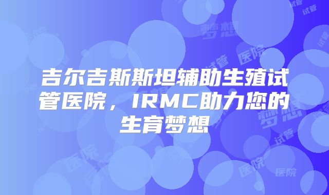 吉尔吉斯斯坦辅助生殖试管医院，IRMC助力您的生育梦想