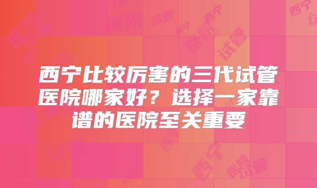 西宁比较厉害的三代试管医院哪家好?选择一家靠谱的医院至关重要