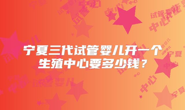 宁夏三代试管婴儿开一个生殖中心要多少钱？
