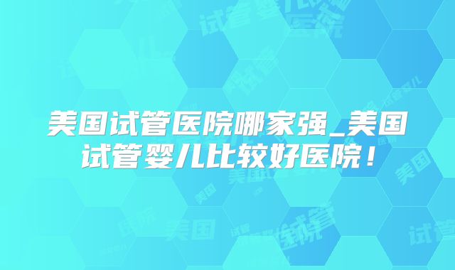 美国试管医院哪家强_美国试管婴儿比较好医院！