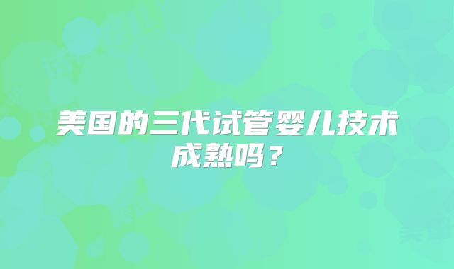 美国的三代试管婴儿技术成熟吗?