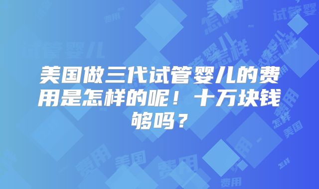 美国做三代试管婴儿的费用是怎样的呢！十万块钱够吗？