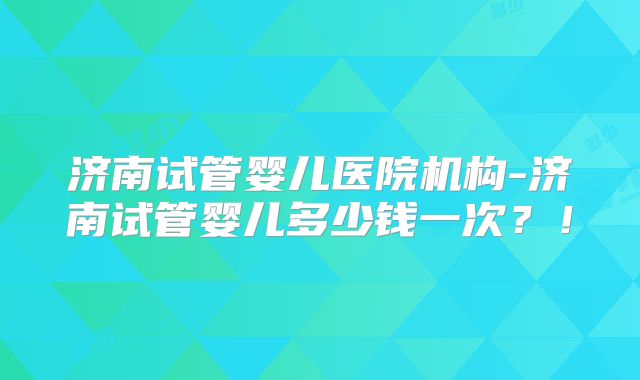 济南试管婴儿医院机构-济南试管婴儿多少钱一次？！