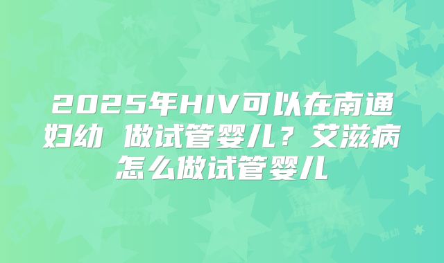 2025年HIV可以在南通妇幼 做试管婴儿？艾滋病怎么做试管婴儿