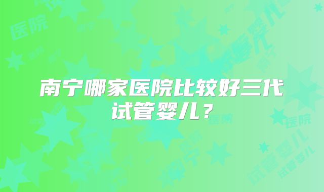 南宁哪家医院比较好三代试管婴儿？