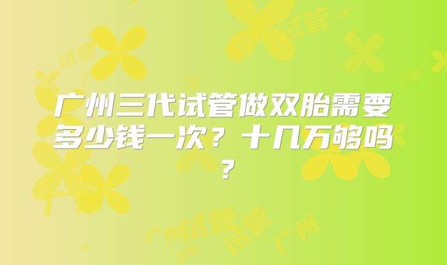 广州三代试管做双胎需要多少钱一次？十几万够吗？