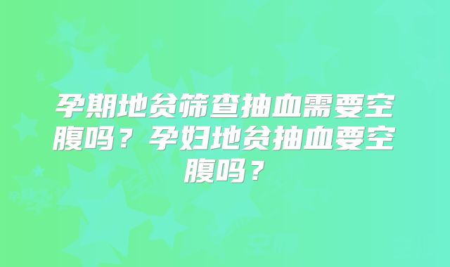 孕期地贫筛查抽血需要空腹吗？孕妇地贫抽血要空腹吗？