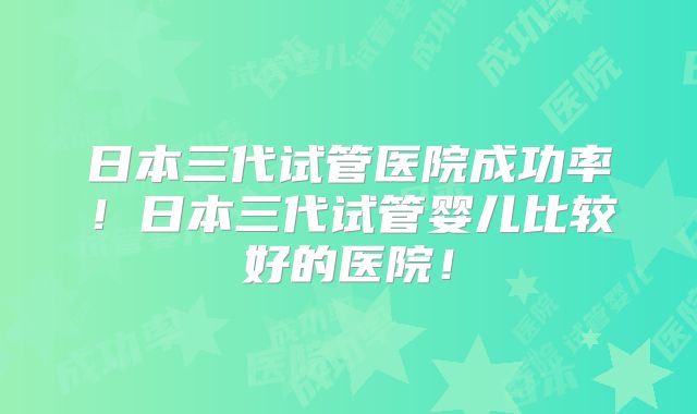 日本三代试管医院成功率！日本三代试管婴儿比较好的医院！