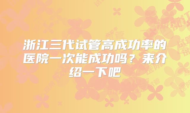 浙江三代试管高成功率的医院一次能成功吗？来介绍一下吧