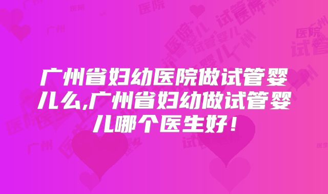 广州省妇幼医院做试管婴儿么,广州省妇幼做试管婴儿哪个医生好！