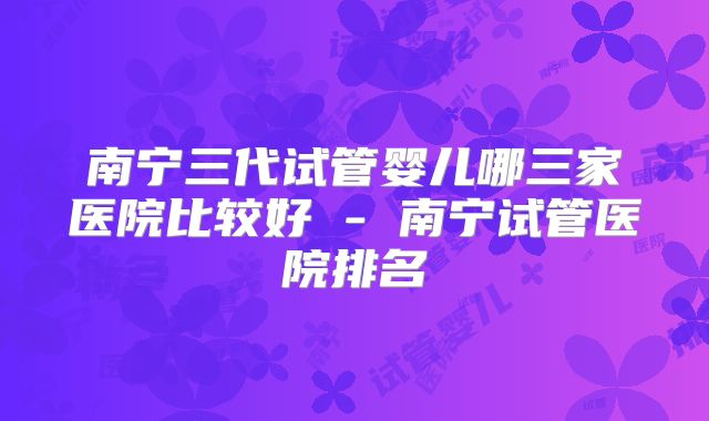 南宁三代试管婴儿哪三家医院比较好 - 南宁试管医院排名