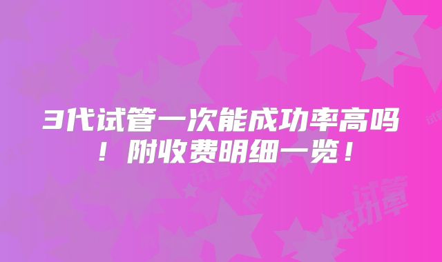 3代试管一次能成功率高吗！附收费明细一览！