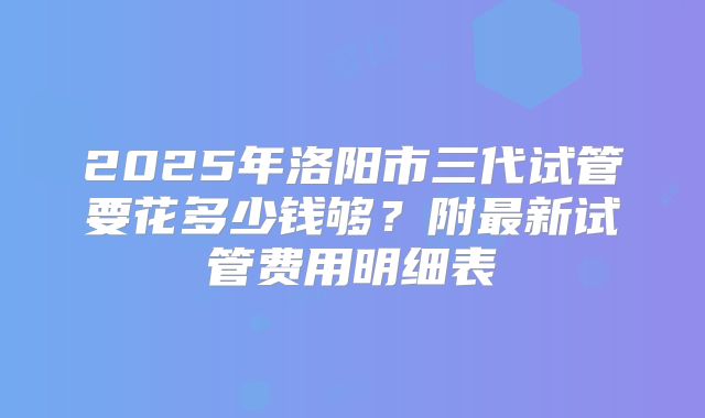 2025年洛阳市三代试管要花多少钱够？附最新试管费用明细表