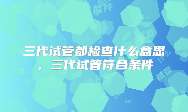 三代试管都检查什么意思，三代试管符合条件
