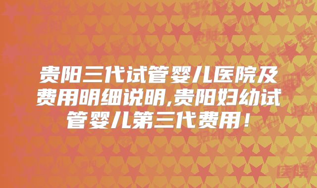 贵阳三代试管婴儿医院及费用明细说明,贵阳妇幼试管婴儿第三代费用！