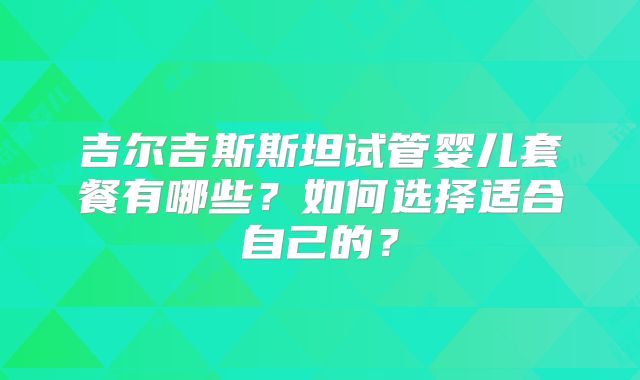 吉尔吉斯斯坦试管婴儿套餐有哪些?如何选择适合自己的?
