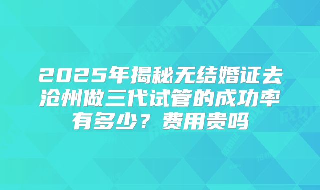 2025年揭秘无结婚证去沧州做三代试管的成功率有多少？费用贵吗