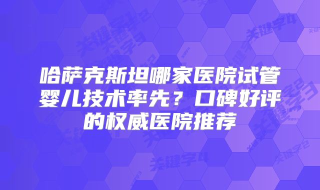 哈萨克斯坦哪家医院试管婴儿技术率先?口碑好评的权威医院推荐