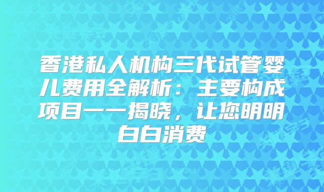 香港私人机构三代试管婴儿费用全解析：主要构成项目一一揭晓，让您明明白白消费