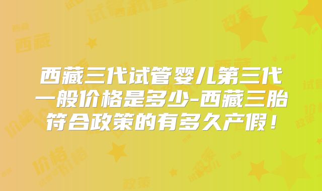 西藏三代试管婴儿第三代一般价格是多少-西藏三胎符合政策的有多久产假！