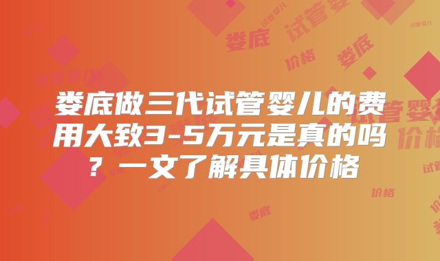娄底做三代试管婴儿的费用大致3-5万元是真的吗？一文了解具体价格