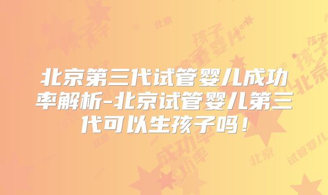 北京第三代试管婴儿成功率解析-北京试管婴儿第三代可以生孩子吗！