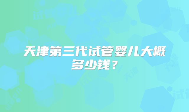 天津第三代试管婴儿大概多少钱?