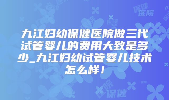 九江妇幼保健医院做三代试管婴儿的费用大致是多少_九江妇幼试管婴儿技术怎么样！