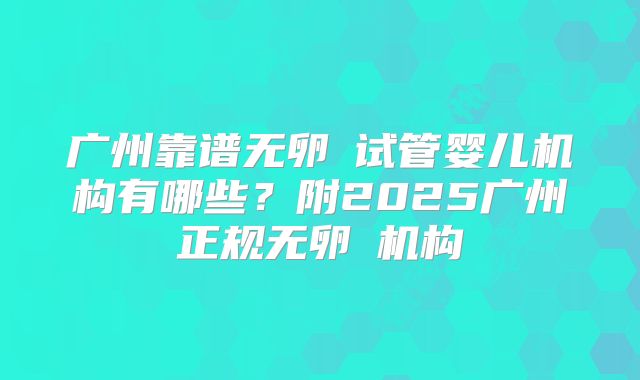 广州靠谱无卵�试管婴儿机构有哪些？附2025广州正规无卵�机构