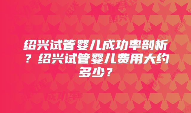 绍兴试管婴儿成功率剖析？绍兴试管婴儿费用大约多少？