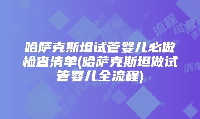 哈萨克斯坦试管婴儿必做检查清单(哈萨克斯坦做试管婴儿全流程)