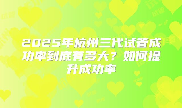 2025年杭州三代试管成功率到底有多大?如何提升成功率