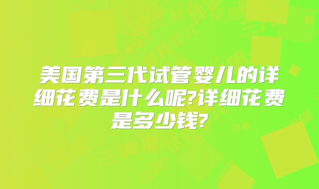 美国第三代试管婴儿的详细花费是什么呢?详细花费是多少钱?